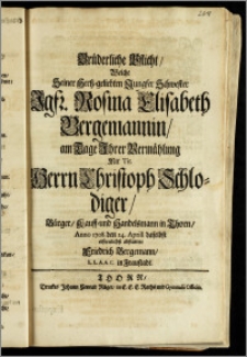 Brüderliche Pflicht, Welche Seiner Hertz-geliebten ... Schwester Jgfr. Rosina Elisabeth Bergemannin, am Tage Jhrer Vermählung Mit Tit. Herrn Christoph Schlodiger, Bürger, Kauff- und Handelsmann in Thorn, Anno 1708. den 24. Aprill daselbst erfreulichst abstattete Friedrich Bergemann, L. L. A. A. C. in Fraustadt